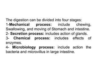 The digestion can be divided into four stages:
1-Mechanical process: include chewing,
Swallowing, and moving of Stomach and intestine.
2- Secretion process: includes action of glands.
3- Chemical process: includes effects of
enzymes.
4- Microbiology process: include action the
bacteria and microvillus in large intestine.
 