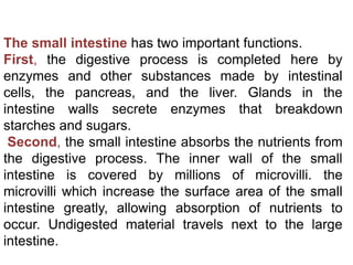 The small intestine has two important functions.
First, the digestive process is completed here by
enzymes and other substances made by intestinal
cells, the pancreas, and the liver. Glands in the
intestine walls secrete enzymes that breakdown
starches and sugars.
Second, the small intestine absorbs the nutrients from
the digestive process. The inner wall of the small
intestine is covered by millions of microvilli. the
microvilli which increase the surface area of the small
intestine greatly, allowing absorption of nutrients to
occur. Undigested material travels next to the large
intestine.
 