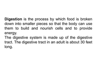 Digestion is the process by which food is broken
down into smaller pieces so that the body can use
them to build and nourish cells and to provide
energy.
The digestive system is made up of the digestive
tract. The digestive tract in an adult is about 30 feet
long.
 
