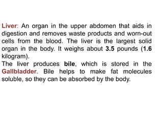 Liver: An organ in the upper abdomen that aids in
digestion and removes waste products and worn-out
cells from the blood. The liver is the largest solid
organ in the body. It weighs about 3.5 pounds (1.6
kilogram).
The liver produces bile, which is stored in the
Gallbladder. Bile helps to make fat molecules
soluble, so they can be absorbed by the body.
 