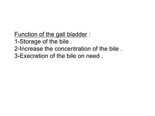 Function of the gall bladder :
1-Storage of the bile .
2-Increase the concentration of the bile .
3-Execretion of the bile on need .
 
