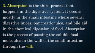 3. Absorption is the third process that
happens in the digestive system. It occurs
mostly in the small intestine where several
digestive juices, pancreatic juice, and bile aid
in the chemical digestion of food. Absorption
is the process of passing the soluble food
molecules in the wall of the small intestine
through the villi.
 