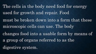 The cells in the body need food for energy
used for growth and repair. Food
must be broken down into a form that these
microscopic cells can use. The body
changes food into a usable form by means of
a group of organs referred to as the
digestive system.
 