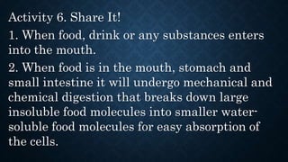 Activity 6. Share It!
1. When food, drink or any substances enters
into the mouth.
2. When food is in the mouth, stomach and
small intestine it will undergo mechanical and
chemical digestion that breaks down large
insoluble food molecules into smaller water-
soluble food molecules for easy absorption of
the cells.
 
