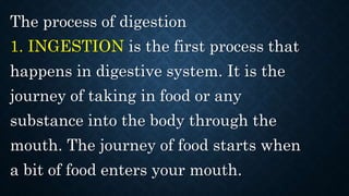 The process of digestion
1. INGESTION is the first process that
happens in digestive system. It is the
journey of taking in food or any
substance into the body through the
mouth. The journey of food starts when
a bit of food enters your mouth.
 