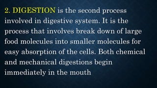 2. DIGESTION is the second process
involved in digestive system. It is the
process that involves break down of large
food molecules into smaller molecules for
easy absorption of the cells. Both chemical
and mechanical digestions begin
immediately in the mouth
 