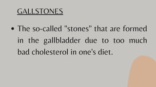 The so-called "stones" that are formed
in the gallbladder due to too much
bad cholesterol in one's diet.
GALLSTONES
 