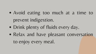 Avoid eating too much at a time to
prevent indigestion.
Drink plenty of fluids every day.
Relax and have pleasant conversation
to enjoy every meal.
 