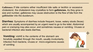 Gallstones: If bile contains either insufficient bile salts or lecithin or excessive
cholesterol, the cholesterol may crystallize to form gallstones. As they grow in
size and number, gallstones may cause obstruction to the flow of bile from the
gallbladder into the duodenum.
Diarrhea: Symptoms of diarrhea include frequent, loose, watery stools (feces)
which are usually accompanied by an urgent need to go to the toilet. Abdominal
pain or cramping may also occur, and sometimes nausea or vomiting. Viruses or
bacterial infection also leads diarrhea.
Vomiting: vomit is the contents of the stomach are
forcefully expelled through the mouth, usually involuntarily.
Infection from bacteria, viruses or micro-organisms causes
of vomiting
 
