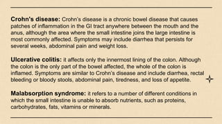 Crohn's disease: Crohn’s disease is a chronic bowel disease that causes
patches of inflammation in the GI tract anywhere between the mouth and the
anus, although the area where the small intestine joins the large intestine is
most commonly affected. Symptoms may include diarrhea that persists for
several weeks, abdominal pain and weight loss.
Ulcerative colitis: it affects only the innermost lining of the colon. Although
the colon is the only part of the bowel affected, the whole of the colon is
inflamed. Symptoms are similar to Crohn’s disease and include diarrhea, rectal
bleeding or bloody stools, abdominal pain, tiredness, and loss of appetite.
Malabsorption syndrome: it refers to a number of different conditions in
which the small intestine is unable to absorb nutrients, such as proteins,
carbohydrates, fats, vitamins or minerals.
 
