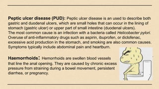 Peptic ulcer disease (PUD): Peptic ulcer disease is an used to describe both
gastric and duodenal ulcers, which are small holes that can occur in the lining of
stomach (gastric ulcer) or upper part of small intestine (duodenal ulcers).
The most common cause is an infection with a bacteria called Helicobacter pylori.
Overuse of anti-inflammatory drugs such as aspirin, ibuprofen, or diclofenac,
excessive acid production in the stomach, and smoking are also common causes.
Symptoms typically include abdominal pain and heartburn.
Haemorrhoids: Hemorrhoids are swollen blood vessels
that line the anal opening. They are caused by chronic excess
pressure from straining during a bowel movement, persistent
diarrhea, or pregnancy.
 