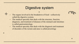 Digestive system
• The organs involved in the breakdown of food—collectively
called the digestive system.
• The medical specialty that deals with the structure, function,
diagnosis, and treatment of diseases of the stomach and intestines
is called gastroenterology.
• The medical specialty that deals with the diagnosis and treatment
of disorders of the rectum and anus is called proctology
 