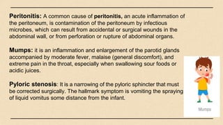 Peritonitis: A common cause of peritonitis, an acute inflammation of
the peritoneum, is contamination of the peritoneum by infectious
microbes, which can result from accidental or surgical wounds in the
abdominal wall, or from perforation or rupture of abdominal organs.
Mumps: it is an inflammation and enlargement of the parotid glands
accompanied by moderate fever, malaise (general discomfort), and
extreme pain in the throat, especially when swallowing sour foods or
acidic juices.
Pyloric stenosis: It is a narrowing of the pyloric sphincter that must
be corrected surgically. The hallmark symptom is vomiting the spraying
of liquid vomitus some distance from the infant.
 
