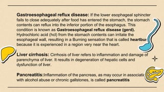 Gastroesophageal reflux disease: If the lower esophageal sphincter
fails to close adequately after food has entered the stomach, the stomach
contents can reflux into the inferior portion of the esophagus. This
condition is known as Gastroesophageal reflux disease (gerd).
Hydrochloric acid (hcl) from the stomach contents can irritate the
esophageal wall, resulting in a Burning sensation that is called heartburn
because it is experienced in a region very near the heart.
Liver cirrhosis: Cirrhosis of liver refers to inflammation and damage of
parenchyma of liver. It results in degeneration of hepatic cells and
dysfunction of liver.
Pancreatitis:Inflammation of the pancreas, as may occur in association
with alcohol abuse or chronic gallstones, is called pancreatitis
 
