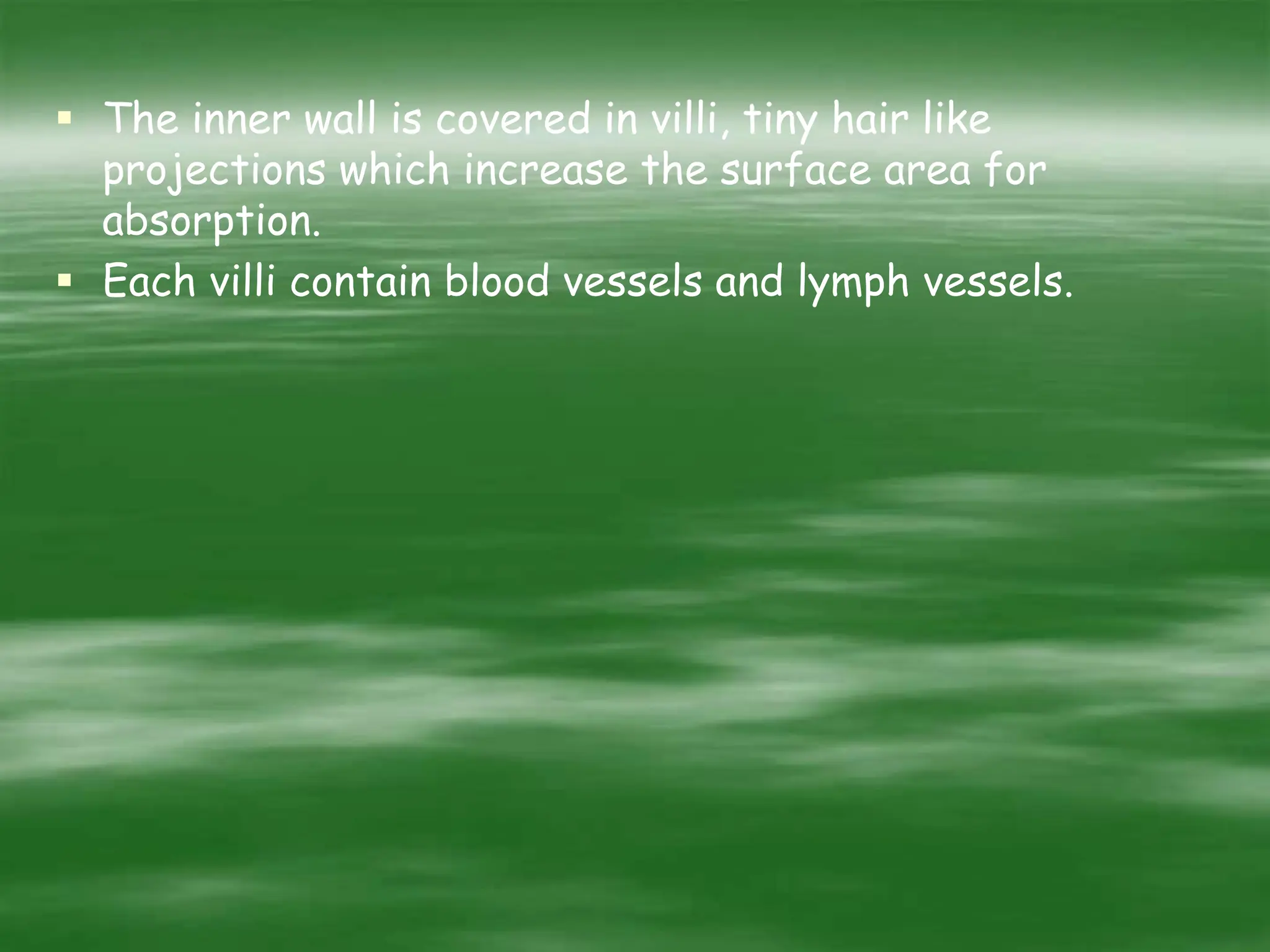  The inner wall is covered in villi, tiny hair like
projections which increase the surface area for
absorption.
 Each villi contain blood vessels and lymph vessels.
 