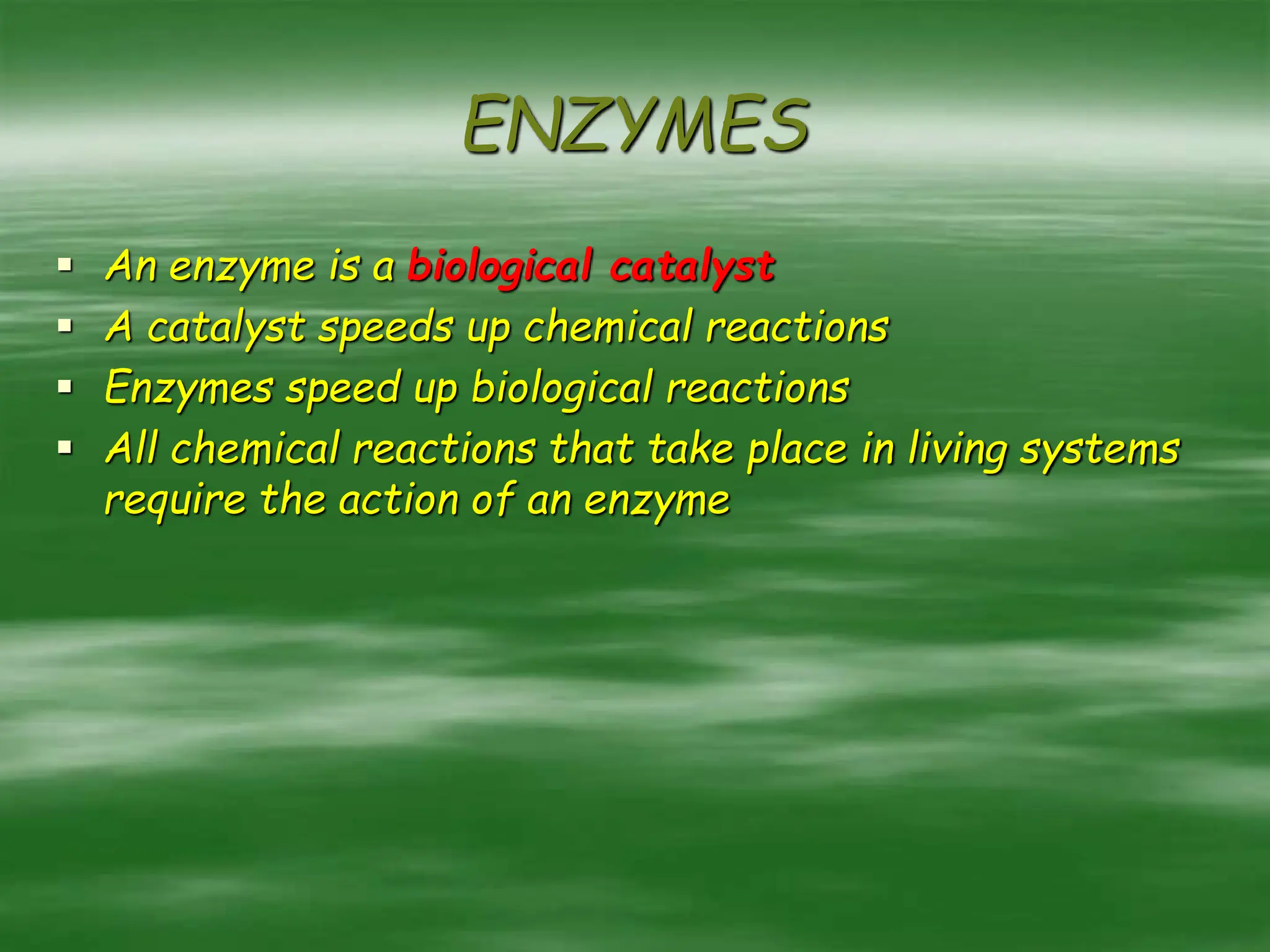 ENZYMES
 An enzyme is a biological catalyst
 A catalyst speeds up chemical reactions
 Enzymes speed up biological reactions
 All chemical reactions that take place in living systems
require the action of an enzyme
 