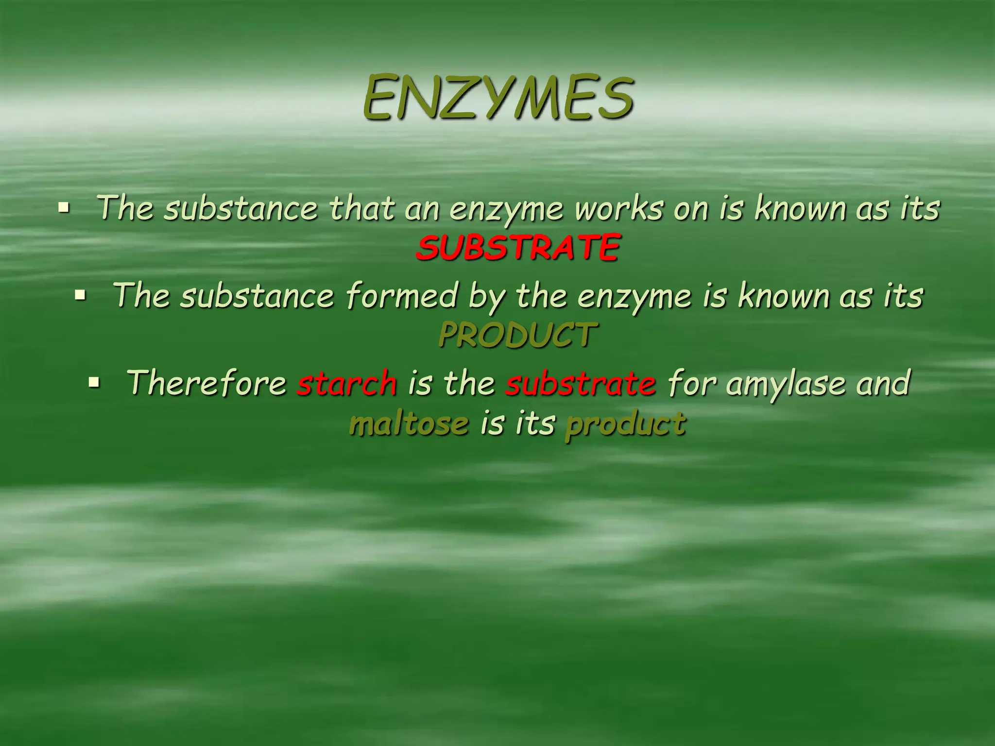 ENZYMES
 The substance that an enzyme works on is known as its
SUBSTRATE
 The substance formed by the enzyme is known as its
PRODUCT
 Therefore starch is the substrate for amylase and
maltose is its product
 