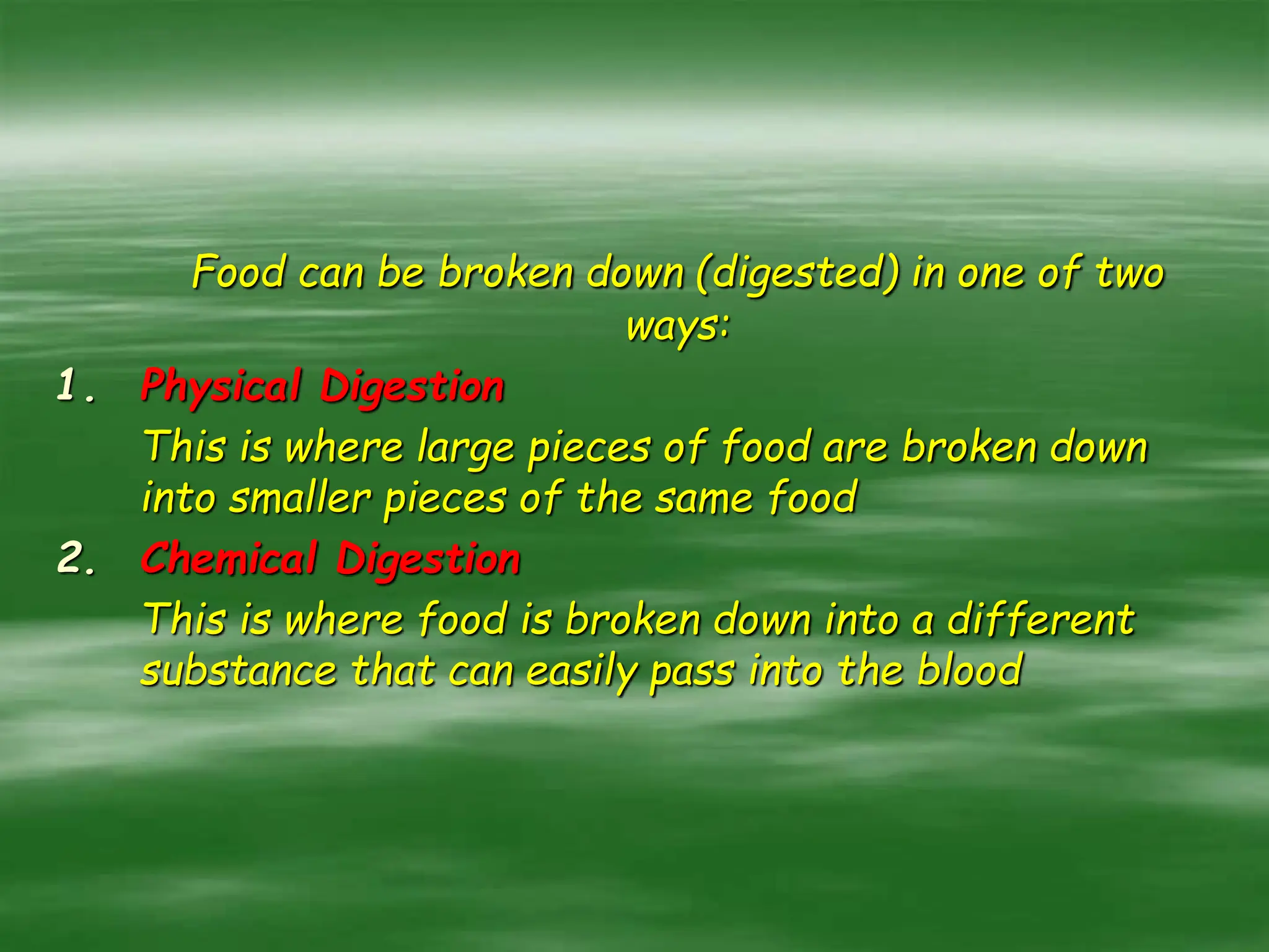 Food can be broken down (digested) in one of two
ways:
1. Physical Digestion
This is where large pieces of food are broken down
into smaller pieces of the same food
2. Chemical Digestion
This is where food is broken down into a different
substance that can easily pass into the blood
 