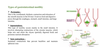 Types of gastrointestinal motility
 Peristalsis :
This is the coordinated, rhythmic contraction and relaxation of
the smooth muscles in the GI tract. It moves food and digestive
juices through the esophagus, stomach, small intestine, and large
intestine.
 Segmentations:
This type of motility occurs mainly in the small intestine. It
involves alternating contractions of the circular muscles, which
helps mix and churn the chyme (partially digested food) and
promotes nutrient absorption
 Tonic contractions :
Sustained contractions that prevent backflow and maintain
sphincter tone
 
