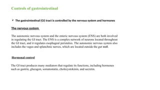 Controls of gastrointestinal
 The gastrointestinal (GI) tract is controlled by the nervous system and hormones
The nervous system
The autonomic nervous system and the enteric nervous system (ENS) are both involved
in regulating the GI tract. The ENS is a complex network of neurons located throughout
the GI tract, and it regulates esophageal peristalsis. The autonomic nervous system also
includes the vagus and splanchnic nerves, which are located outside the gut wall.
Hormonal control
The GI tract produces many mediators that regulate its functions, including hormones
such as gastrin, glucagon, somatostatin, cholecystokinin, and secretin.
 