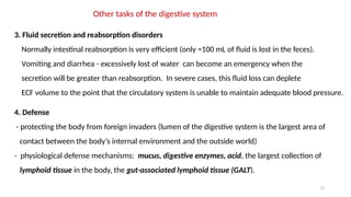 11
Other tasks of the digestive system
3. Fluid secretion and reabsorption disorders
Normally intestinal reabsorption is very efficient (only ≈100 mL of fluid is lost in the feces).
Vomiting and diarrhea - excessively lost of water can become an emergency when the
secretion will be greater than reabsorption. In severe cases, this fluid loss can deplete
ECF volume to the point that the circulatory system is unable to maintain adequate blood pressure.
4. Defense
- protecting the body from foreign invaders (lumen of the digestive system is the largest area of
contact between the body’s internal environment and the outside world)
- physiological defense mechanisms: mucus, digestive enzymes, acid, the largest collection of
lymphoid tissue in the body, the gut-associated lymphoid tissue (GALT).
 