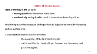 19
Motility of smooth muscles
Role of motility in the GI tract:
- moving food from the mouth to the anus
- mechanically mixing food to break it into uniformly small particles
This mixing maximizes exposure of the particles to digestive enzymes by increasing
particle surface area.
Gastrointestinal motility is determined by:
- the properties of the GI smooth muscle
- and is modified by chemical input from nerves, hormones, and
paracrine signals
 