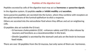 43
Peptides of the digestive tract
Peptides secreted by cells of the digestive tract may act as hormones or paracrine signals.
In the digestive system, GI peptides excite or inhibit motility and secretion.
Some paracrine peptides are secreted into the lumen, where they combine with receptors on
the apical membrane of the luminal epithelium to elicit a response.
Others are secreted into the extracellular fluid where they diffuse and act on neighboring
cells.
GI peptides also act outside the GI tract.
- GI hormone cholecystokinin (CCK) - enhances satiety and CCK is also release by
neurons and functions as a neurotransmitter in the brain.
- Ghrelin (peptide) is secreted by the stomach and acts on the brain to increase
food intake.
There are over 30 peptides from the GI mucosa, but only some of them are hormones.
 