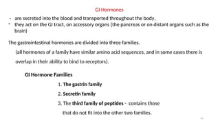 44
GI Hormones
- are secreted into the blood and transported throughout the body,
- they act on the GI tract, on accessory organs (the pancreas or on distant organs such as the
brain)
The gastrointestinal hormones are divided into three families.
(all hormones of a family have similar amino acid sequences, and in some cases there is
overlap in their ability to bind to receptors).
GI Hormone Families
1. The gastrin family
2. Secretin family
3. The third family of peptides - contains those
that do not fit into the other two families.
 