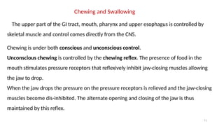 51
Chewing and Swallowing
The upper part of the GI tract, mouth, pharynx and upper esophagus is controlled by
skeletal muscle and control comes directly from the CNS.
Chewing is under both conscious and unconscious control.
Unconscious chewing is controlled by the chewing reflex. The presence of food in the
mouth stimulates pressure receptors that reflexively inhibit jaw-closing muscles allowing
the jaw to drop.
When the jaw drops the pressure on the pressure receptors is relieved and the jaw-closing
muscles become dis-inhibited. The alternate opening and closing of the jaw is thus
maintained by this reflex.
 