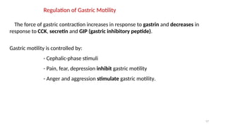 57
Regulation of Gastric Motility
The force of gastric contraction increases in response to gastrin and decreases in
response to CCK, secretin and GIP (gastric inhibitory peptide).
Gastric motility is controlled by:
- Cephalic-phase stimuli
- Pain, fear, depression inhibit gastric motility
- Anger and aggression stimulate gastric motility.
 