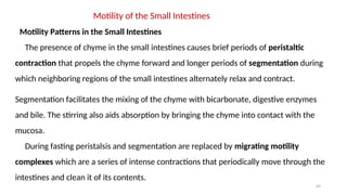 69
Motility of the Small Intestines
Motility Patterns in the Small Intestines
The presence of chyme in the small intestines causes brief periods of peristaltic
contraction that propels the chyme forward and longer periods of segmentation during
which neighboring regions of the small intestines alternately relax and contract.
Segmentation facilitates the mixing of the chyme with bicarbonate, digestive enzymes
and bile. The stirring also aids absorption by bringing the chyme into contact with the
mucosa.
During fasting peristalsis and segmentation are replaced by migrating motility
complexes which are a series of intense contractions that periodically move through the
intestines and clean it of its contents.
 