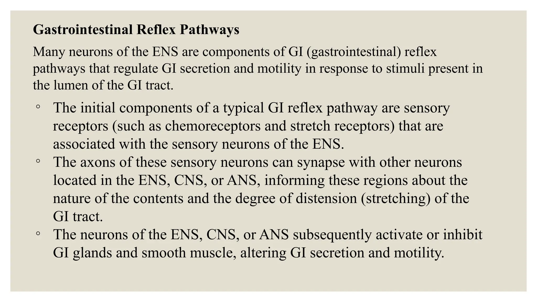 Gastrointestinal Reflex Pathways
Many neurons of the ENS are components of GI (gastrointestinal) reflex
pathways that regulate GI secretion and motility in response to stimuli present in
the lumen of the GI tract.
◦ The initial components of a typical GI reflex pathway are sensory
receptors (such as chemoreceptors and stretch receptors) that are
associated with the sensory neurons of the ENS.
◦ The axons of these sensory neurons can synapse with other neurons
located in the ENS, CNS, or ANS, informing these regions about the
nature of the contents and the degree of distension (stretching) of the
GI tract.
◦ The neurons of the ENS, CNS, or ANS subsequently activate or inhibit
GI glands and smooth muscle, altering GI secretion and motility.
 