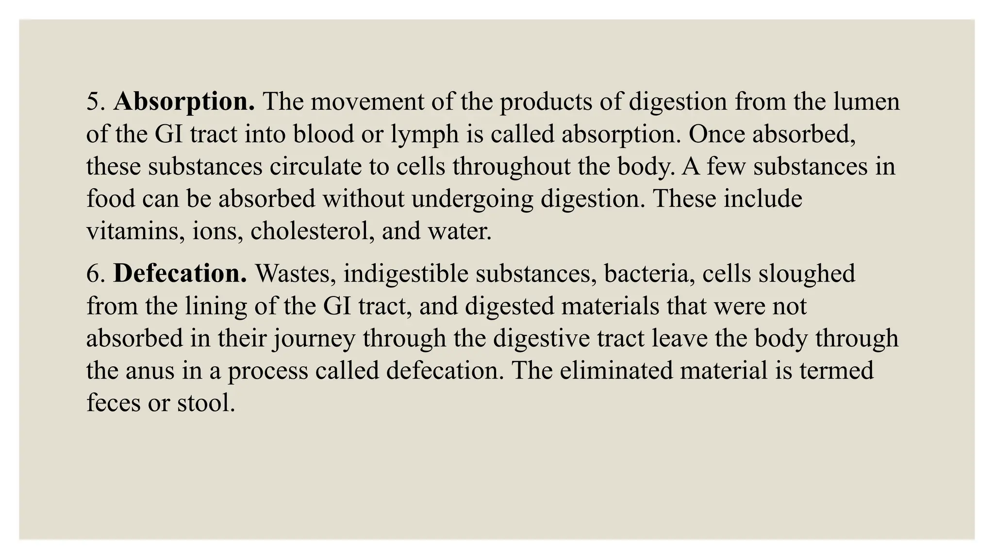 5. Absorption. The movement of the products of digestion from the lumen
of the GI tract into blood or lymph is called absorption. Once absorbed,
these substances circulate to cells throughout the body. A few substances in
food can be absorbed without undergoing digestion. These include
vitamins, ions, cholesterol, and water.
6. Defecation. Wastes, indigestible substances, bacteria, cells sloughed
from the lining of the GI tract, and digested materials that were not
absorbed in their journey through the digestive tract leave the body through
the anus in a process called defecation. The eliminated material is termed
feces or stool.
 