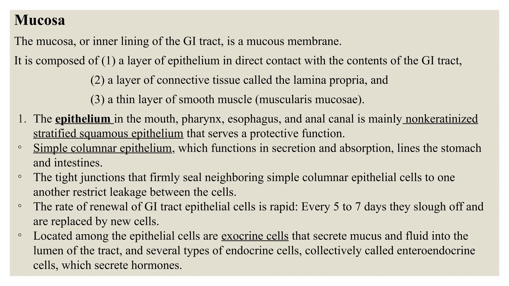 Mucosa
The mucosa, or inner lining of the GI tract, is a mucous membrane.
It is composed of (1) a layer of epithelium in direct contact with the contents of the GI tract,
(2) a layer of connective tissue called the lamina propria, and
(3) a thin layer of smooth muscle (muscularis mucosae).
1. The epithelium in the mouth, pharynx, esophagus, and anal canal is mainly nonkeratinized
stratified squamous epithelium that serves a protective function.
◦ Simple columnar epithelium, which functions in secretion and absorption, lines the stomach
and intestines.
◦ The tight junctions that firmly seal neighboring simple columnar epithelial cells to one
another restrict leakage between the cells.
◦ The rate of renewal of GI tract epithelial cells is rapid: Every 5 to 7 days they slough off and
are replaced by new cells.
◦ Located among the epithelial cells are exocrine cells that secrete mucus and fluid into the
lumen of the tract, and several types of endocrine cells, collectively called enteroendocrine
cells, which secrete hormones.
 