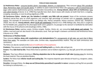 TYPES OF FOOD CONSUMED
(a) Herbivorous fishes: consume benthic plants- macroalgae, diatoms, or angiosperms. They consume about 70% unicellular
algae, filamentous algae and aquatic plants. In addition to plant material these fishes also consume 1-10% of animal food and
mud. Labeo species Osphronemus goramy, Sarotherodon mossambicus etc. Among teleosts, about 26% are herbivorous. long
and coiled intestine (S.Kumar et al, 1998).They typically have short, blunt snouts with closely set teeth that form a cropping,
scrapping, excavating, or even brushing edge(Evans,1998).
(b) Carnivorous fishes: shorter gut, the intestine is straight, very little coils are present. Some of the carnivores possess
intestinal caecae.They prey on small organisms and consume high percentage of animals such as copepods, daphnia and
insects. The examples of carnivorous fishes are Walago attu, Mystus seenghala, Mystus cavassius, Channa spp., Notopterus
chitala, Rira rita etc. Among teleosts, about 12.5% are carnivorous (S.Kumar et al, 1998).Wallago attu, they prey is caught by
the formidable jaws, gripped by the pharyngeal teeth and is gulped in. Its passage to the stomach is facilitated by lubrication
with the mucus of the pharynx and oesophagus (Sinha, 1986).
(c) Omnivorous fishes: cyprinus carpio, Cirrhina mrigala, Puntius, Clarias etc. are consuming both plants and animals. The
rotifers, mud and sand are also found in the alimentary canal. Their gut length is between carnivorous and herbivorous fishes
(S.Kumar et al, 1998)
Herbivorous or Plankton feeder
They consume detritus along with zooplanktons and phytoplanktons.The arrangements of gill raker are such that it filters
them from water. The examples are Catla catla, Cirrhina reba, Hypopthalmichthys molitrix. They are both omnivorous and
carnivorous.
The fishes can also be named on the basis of modification of buccopharynx:
Predators: They possess a well developed grasping and holding teeth e.g. sharks, pike and gars etc.
Grazers: They take food by bite. These fishes feed on plankton and on bottom organisms, e.g. blue gill, parrot fish and butterfly
fish.
Strainers: They have efficient straining or filtering adaptation due to the arrangement of gill raker forming sieve for straining
the food material. They are plankton feeders.
Suckers: The fishes have inferior mouth and sucking lips. The response depends upon stimulus of touch e.g. sturgeons, Labeo,
Osteochilus etc.
Parasites: Amongest fishes, the deep sea eel (Simenchelys parasiticus) is parasitic in nature. Lamprey and hag fish are parasitic
but belong to cyclostomata……….
 