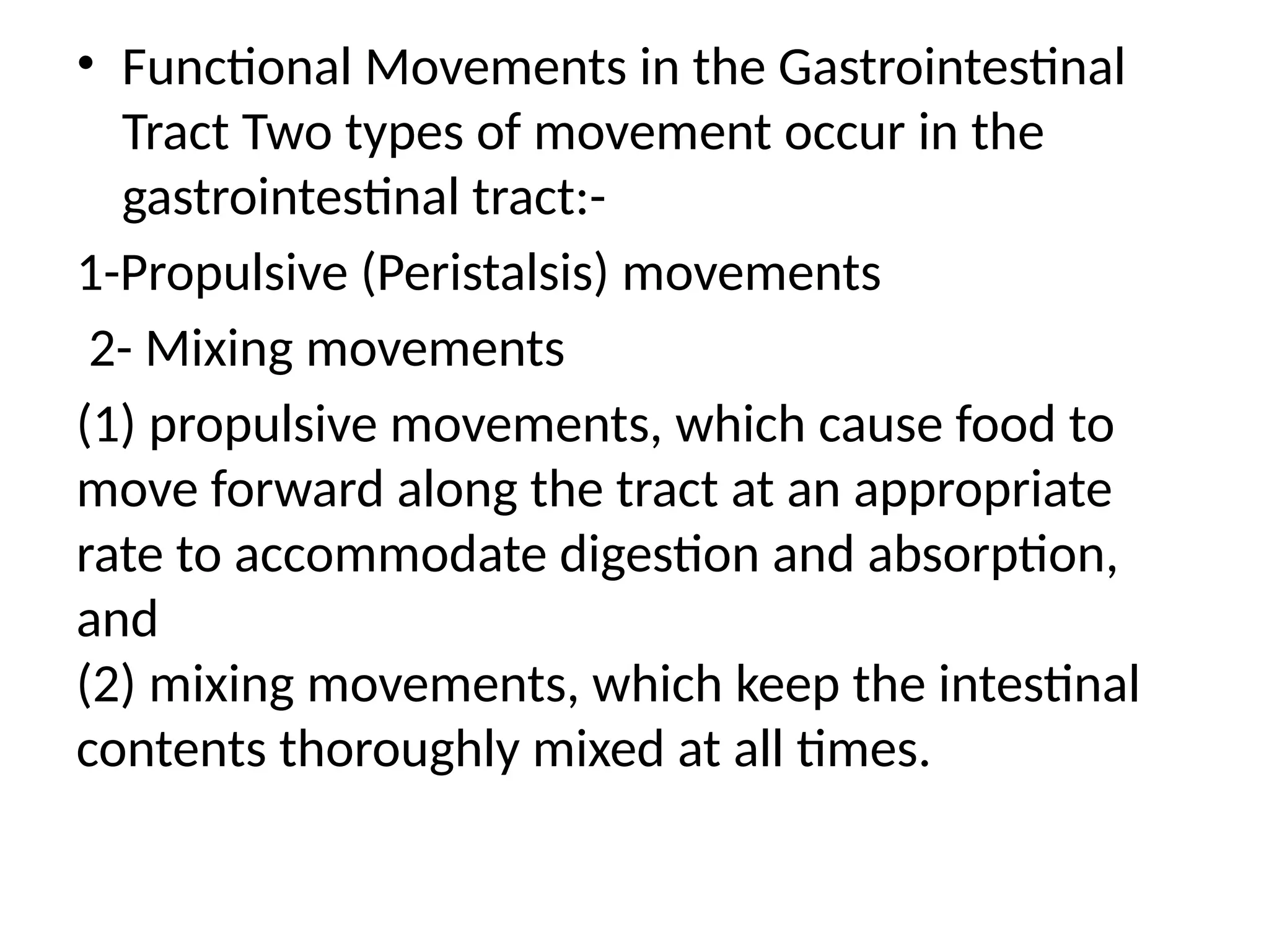• Functional Movements in the Gastrointestinal
Tract Two types of movement occur in the
gastrointestinal tract:-
1-Propulsive (Peristalsis) movements
2- Mixing movements
(1) propulsive movements, which cause food to
move forward along the tract at an appropriate
rate to accommodate digestion and absorption,
and
(2) mixing movements, which keep the intestinal
contents thoroughly mixed at all times.
 