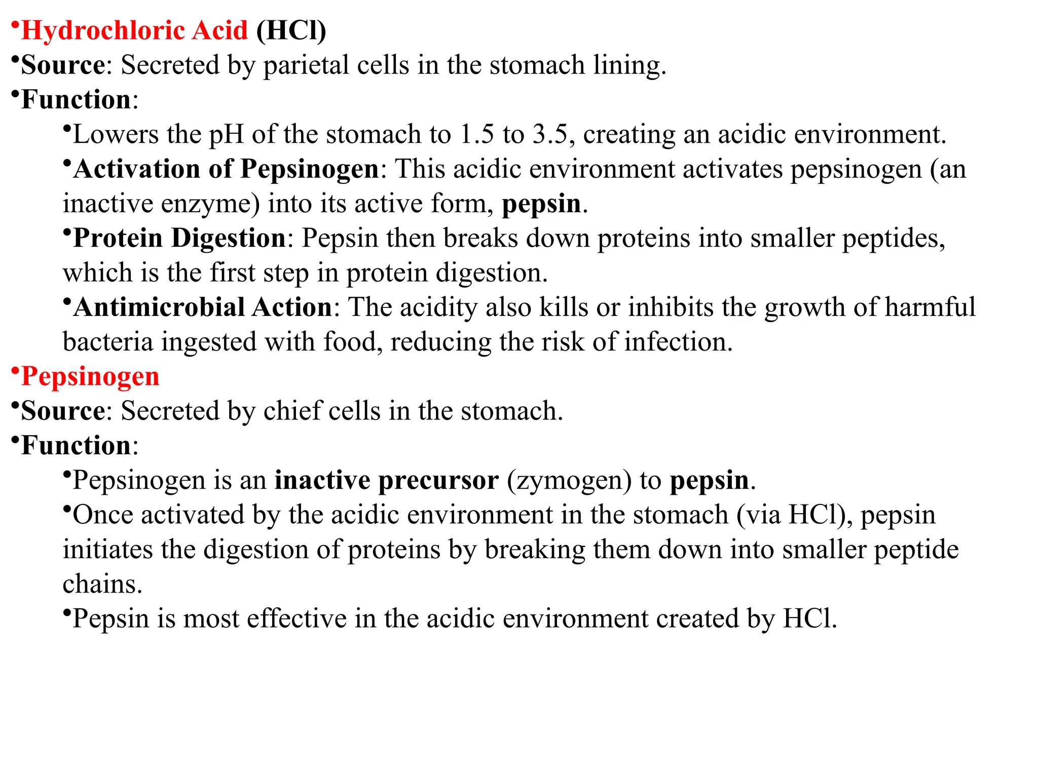 •Hydrochloric Acid (HCl)
•Source: Secreted by parietal cells in the stomach lining.
•Function:
•Lowers the pH of the stomach to 1.5 to 3.5, creating an acidic environment.
•Activation of Pepsinogen: This acidic environment activates pepsinogen (an
inactive enzyme) into its active form, pepsin.
•Protein Digestion: Pepsin then breaks down proteins into smaller peptides,
which is the first step in protein digestion.
•Antimicrobial Action: The acidity also kills or inhibits the growth of harmful
bacteria ingested with food, reducing the risk of infection.
•Pepsinogen
•Source: Secreted by chief cells in the stomach.
•Function:
•Pepsinogen is an inactive precursor (zymogen) to pepsin.
•Once activated by the acidic environment in the stomach (via HCl), pepsin
initiates the digestion of proteins by breaking them down into smaller peptide
chains.
•Pepsin is most effective in the acidic environment created by HCl.
 