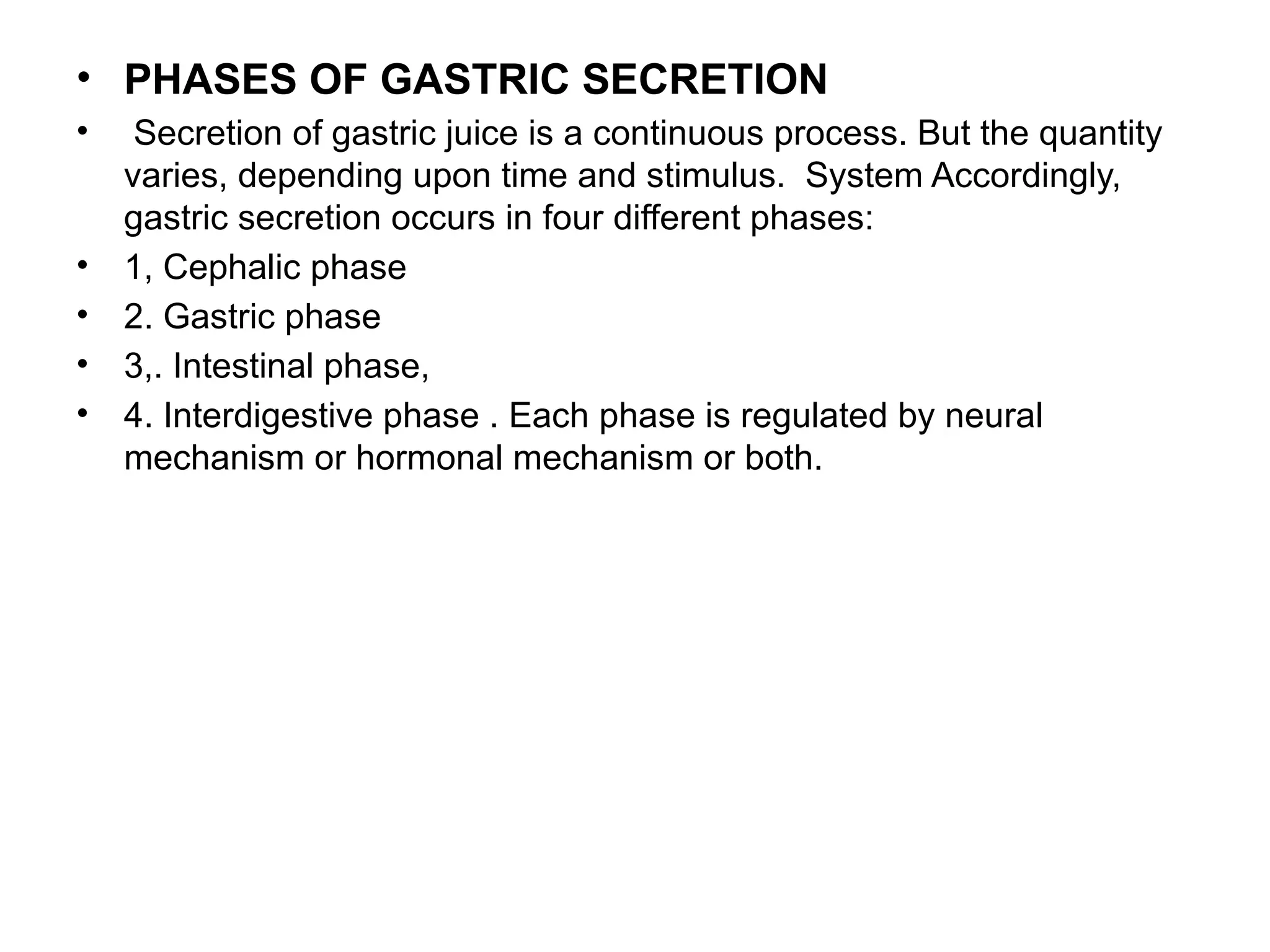 • PHASES OF GASTRIC SECRETION
• Secretion of gastric juice is a continuous process. But the quantity
varies, depending upon time and stimulus. System Accordingly,
gastric secretion occurs in four different phases:
• 1, Cephalic phase
• 2. Gastric phase
• 3,. Intestinal phase,
• 4. Interdigestive phase . Each phase is regulated by neural
mechanism or hormonal mechanism or both.
 