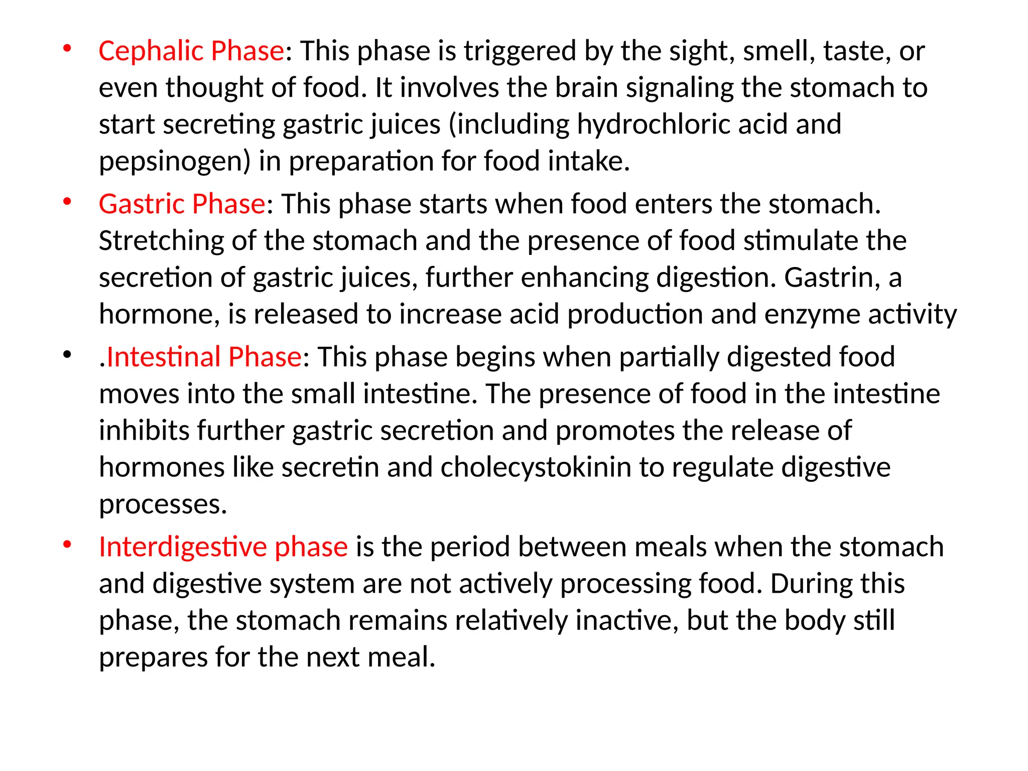 • Cephalic Phase: This phase is triggered by the sight, smell, taste, or
even thought of food. It involves the brain signaling the stomach to
start secreting gastric juices (including hydrochloric acid and
pepsinogen) in preparation for food intake.
• Gastric Phase: This phase starts when food enters the stomach.
Stretching of the stomach and the presence of food stimulate the
secretion of gastric juices, further enhancing digestion. Gastrin, a
hormone, is released to increase acid production and enzyme activity
• .Intestinal Phase: This phase begins when partially digested food
moves into the small intestine. The presence of food in the intestine
inhibits further gastric secretion and promotes the release of
hormones like secretin and cholecystokinin to regulate digestive
processes.
• Interdigestive phase is the period between meals when the stomach
and digestive system are not actively processing food. During this
phase, the stomach remains relatively inactive, but the body still
prepares for the next meal.
 