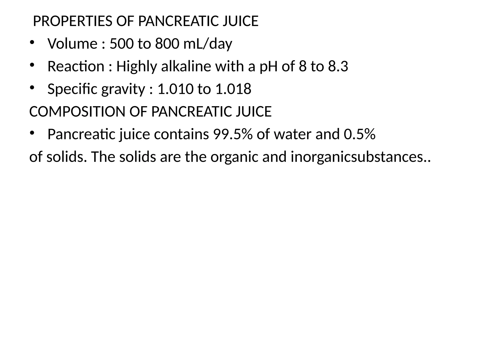 PROPERTIES OF PANCREATIC JUICE
• Volume : 500 to 800 mL/day
• Reaction : Highly alkaline with a pH of 8 to 8.3
• Specific gravity : 1.010 to 1.018
COMPOSITION OF PANCREATIC JUICE
• Pancreatic juice contains 99.5% of water and 0.5%
of solids. The solids are the organic and inorganicsubstances..
 