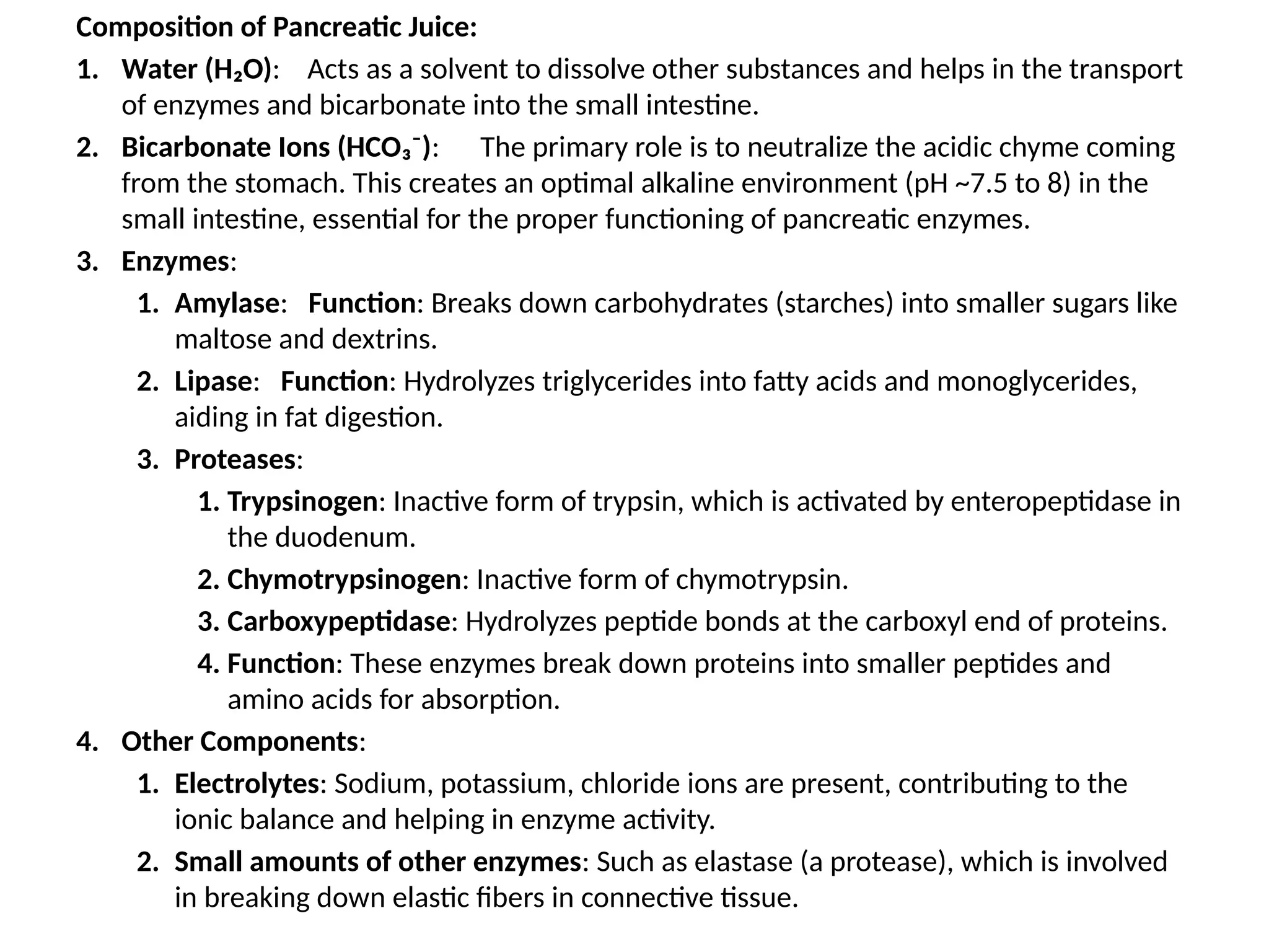 Composition of Pancreatic Juice:
1. Water (H₂O): Acts as a solvent to dissolve other substances and helps in the transport
of enzymes and bicarbonate into the small intestine.
2. Bicarbonate Ions (HCO₃⁻): The primary role is to neutralize the acidic chyme coming
from the stomach. This creates an optimal alkaline environment (pH ~7.5 to 8) in the
small intestine, essential for the proper functioning of pancreatic enzymes.
3. Enzymes:
1. Amylase: Function: Breaks down carbohydrates (starches) into smaller sugars like
maltose and dextrins.
2. Lipase: Function: Hydrolyzes triglycerides into fatty acids and monoglycerides,
aiding in fat digestion.
3. Proteases:
1. Trypsinogen: Inactive form of trypsin, which is activated by enteropeptidase in
the duodenum.
2. Chymotrypsinogen: Inactive form of chymotrypsin.
3. Carboxypeptidase: Hydrolyzes peptide bonds at the carboxyl end of proteins.
4. Function: These enzymes break down proteins into smaller peptides and
amino acids for absorption.
4. Other Components:
1. Electrolytes: Sodium, potassium, chloride ions are present, contributing to the
ionic balance and helping in enzyme activity.
2. Small amounts of other enzymes: Such as elastase (a protease), which is involved
in breaking down elastic fibers in connective tissue.
 