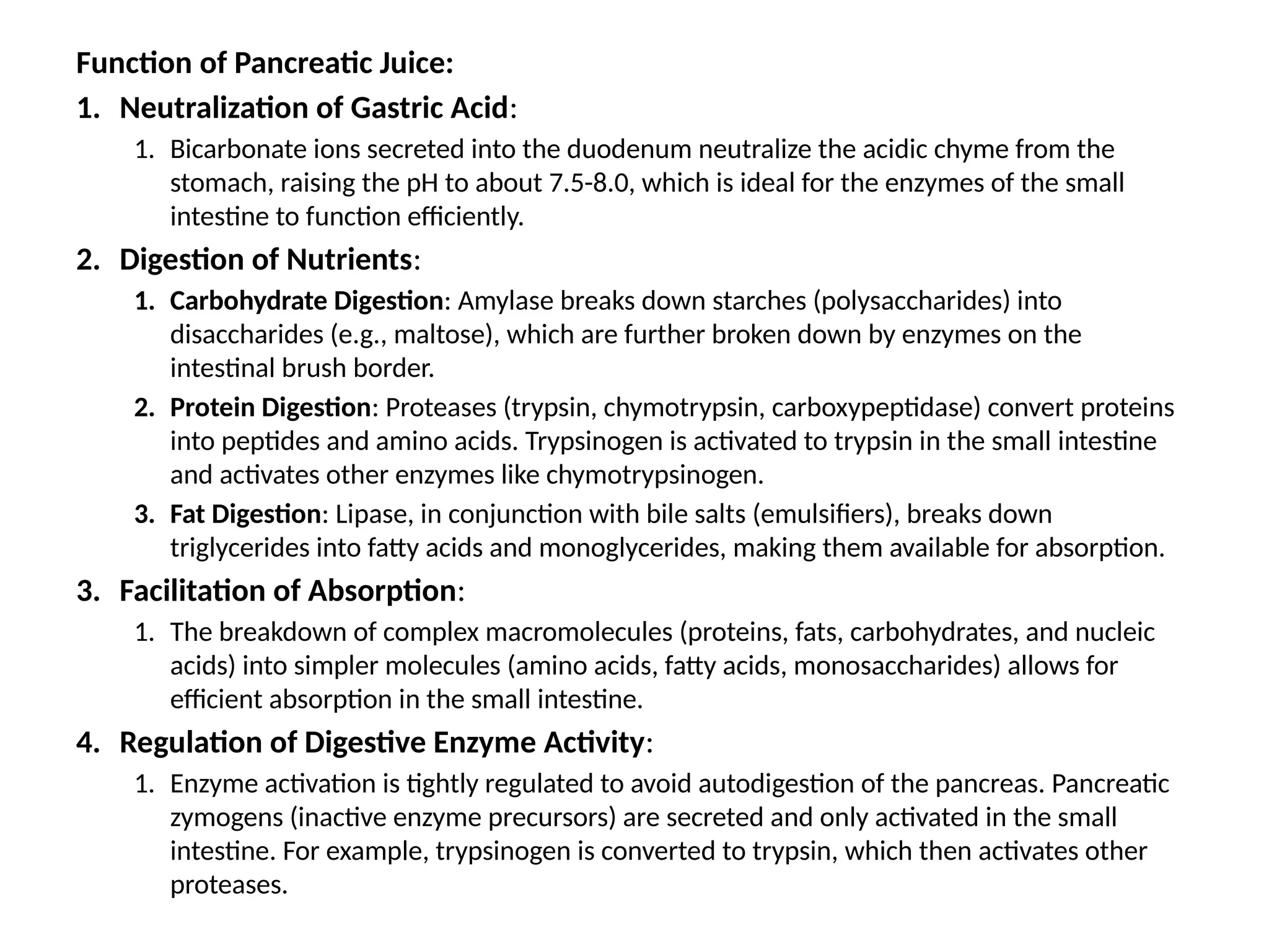 Function of Pancreatic Juice:
1. Neutralization of Gastric Acid:
1. Bicarbonate ions secreted into the duodenum neutralize the acidic chyme from the
stomach, raising the pH to about 7.5-8.0, which is ideal for the enzymes of the small
intestine to function efficiently.
2. Digestion of Nutrients:
1. Carbohydrate Digestion: Amylase breaks down starches (polysaccharides) into
disaccharides (e.g., maltose), which are further broken down by enzymes on the
intestinal brush border.
2. Protein Digestion: Proteases (trypsin, chymotrypsin, carboxypeptidase) convert proteins
into peptides and amino acids. Trypsinogen is activated to trypsin in the small intestine
and activates other enzymes like chymotrypsinogen.
3. Fat Digestion: Lipase, in conjunction with bile salts (emulsifiers), breaks down
triglycerides into fatty acids and monoglycerides, making them available for absorption.
3. Facilitation of Absorption:
1. The breakdown of complex macromolecules (proteins, fats, carbohydrates, and nucleic
acids) into simpler molecules (amino acids, fatty acids, monosaccharides) allows for
efficient absorption in the small intestine.
4. Regulation of Digestive Enzyme Activity:
1. Enzyme activation is tightly regulated to avoid autodigestion of the pancreas. Pancreatic
zymogens (inactive enzyme precursors) are secreted and only activated in the small
intestine. For example, trypsinogen is converted to trypsin, which then activates other
proteases.
 