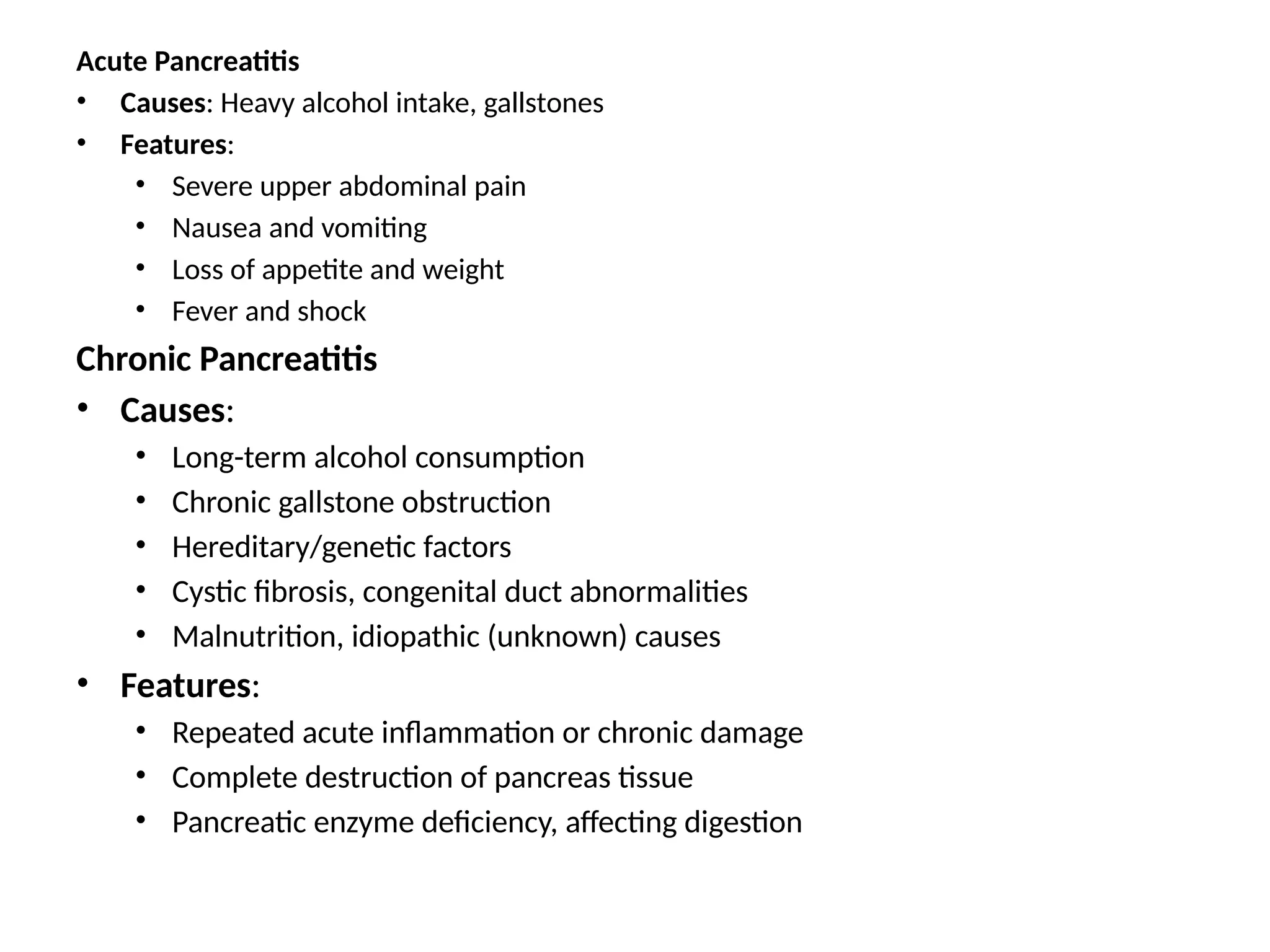 Acute Pancreatitis
• Causes: Heavy alcohol intake, gallstones
• Features:
• Severe upper abdominal pain
• Nausea and vomiting
• Loss of appetite and weight
• Fever and shock
Chronic Pancreatitis
• Causes:
• Long-term alcohol consumption
• Chronic gallstone obstruction
• Hereditary/genetic factors
• Cystic fibrosis, congenital duct abnormalities
• Malnutrition, idiopathic (unknown) causes
• Features:
• Repeated acute inflammation or chronic damage
• Complete destruction of pancreas tissue
• Pancreatic enzyme deficiency, affecting digestion
 