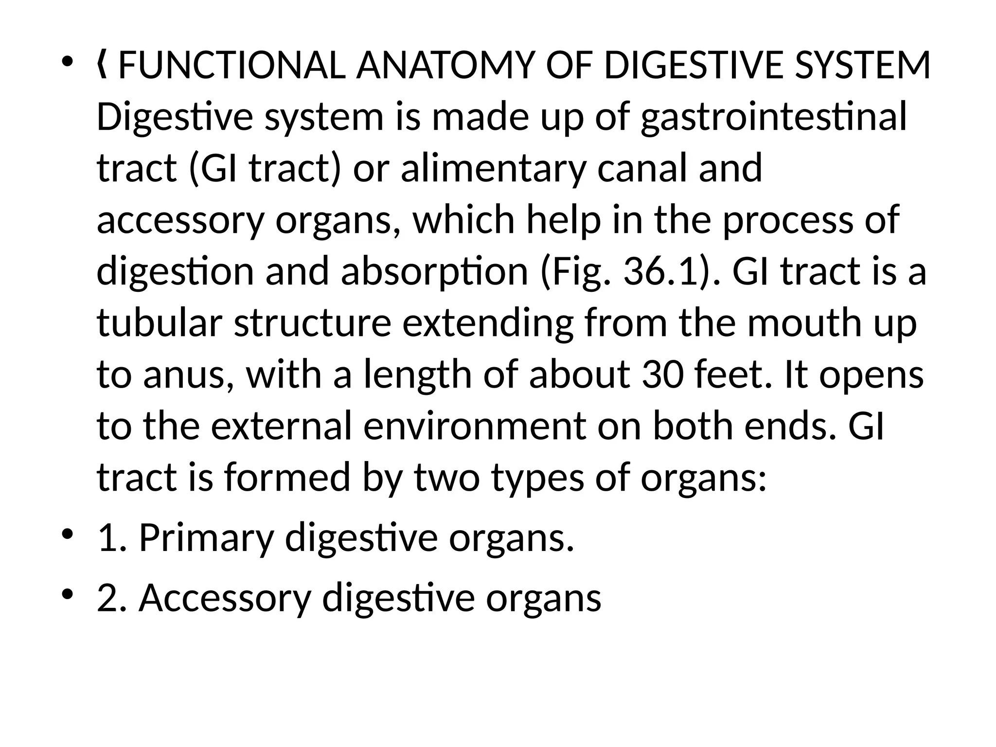 • FUNCTIONAL ANATOMY OF DIGESTIVE SYSTEM
„
Digestive system is made up of gastrointestinal
tract (GI tract) or alimentary canal and
accessory organs, which help in the process of
digestion and absorption (Fig. 36.1). GI tract is a
tubular structure extending from the mouth up
to anus, with a length of about 30 feet. It opens
to the external environment on both ends. GI
tract is formed by two types of organs:
• 1. Primary digestive organs.
• 2. Accessory digestive organs
 