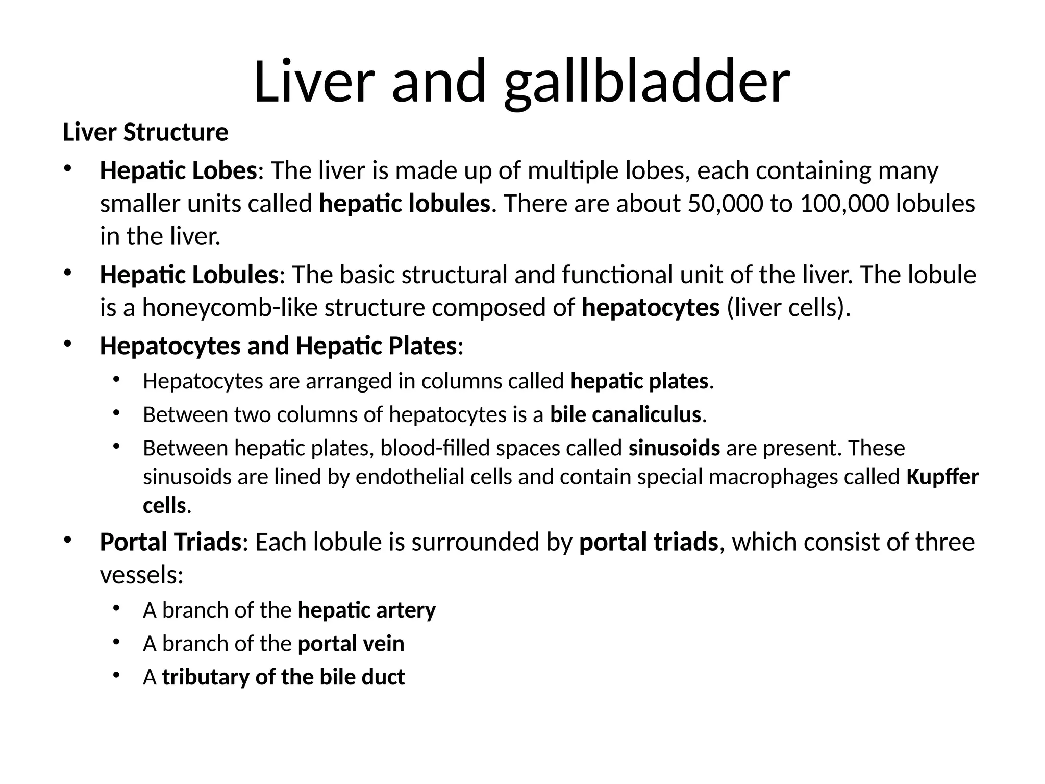 Liver and gallbladder
Liver Structure
• Hepatic Lobes: The liver is made up of multiple lobes, each containing many
smaller units called hepatic lobules. There are about 50,000 to 100,000 lobules
in the liver.
• Hepatic Lobules: The basic structural and functional unit of the liver. The lobule
is a honeycomb-like structure composed of hepatocytes (liver cells).
• Hepatocytes and Hepatic Plates:
• Hepatocytes are arranged in columns called hepatic plates.
• Between two columns of hepatocytes is a bile canaliculus.
• Between hepatic plates, blood-filled spaces called sinusoids are present. These
sinusoids are lined by endothelial cells and contain special macrophages called Kupffer
cells.
• Portal Triads: Each lobule is surrounded by portal triads, which consist of three
vessels:
• A branch of the hepatic artery
• A branch of the portal vein
• A tributary of the bile duct
 