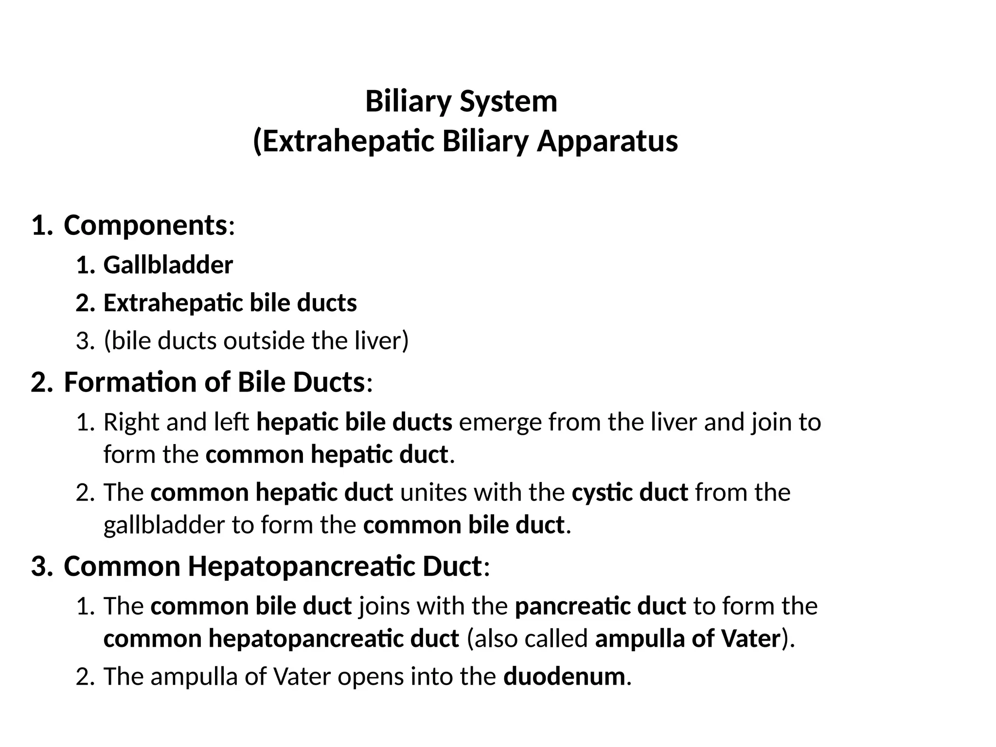 Biliary System
(Extrahepatic Biliary Apparatus
1. Components:
1. Gallbladder
2. Extrahepatic bile ducts
3. (bile ducts outside the liver)
2. Formation of Bile Ducts:
1. Right and left hepatic bile ducts emerge from the liver and join to
form the common hepatic duct.
2. The common hepatic duct unites with the cystic duct from the
gallbladder to form the common bile duct.
3. Common Hepatopancreatic Duct:
1. The common bile duct joins with the pancreatic duct to form the
common hepatopancreatic duct (also called ampulla of Vater).
2. The ampulla of Vater opens into the duodenum.
 