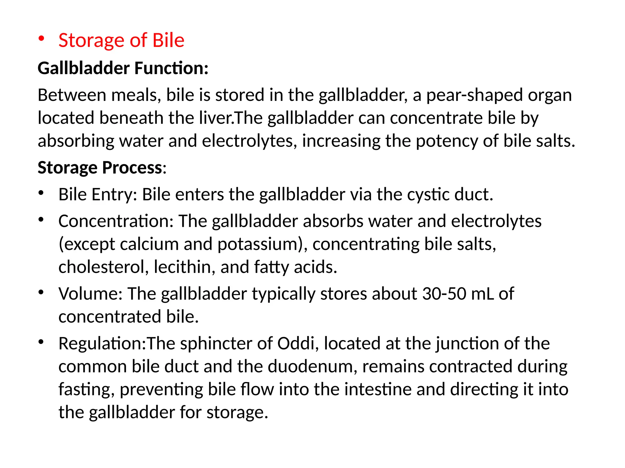 • Storage of Bile
Gallbladder Function:
Between meals, bile is stored in the gallbladder, a pear-shaped organ
located beneath the liver.​
The gallbladder can concentrate bile by
absorbing water and electrolytes, increasing the potency of bile salts.
Storage Process: ​
• Bile Entry: Bile enters the gallbladder via the cystic duct.​
• Concentration: The gallbladder absorbs water and electrolytes
(except calcium and potassium), concentrating bile salts,
cholesterol, lecithin, and fatty acids.​
• Volume: The gallbladder typically stores about 30-50 mL of
concentrated bile.
• Regulation:The sphincter of Oddi, located at the junction of the
common bile duct and the duodenum, remains contracted during
fasting, preventing bile flow into the intestine and directing it into
the gallbladder for storage. ​
 