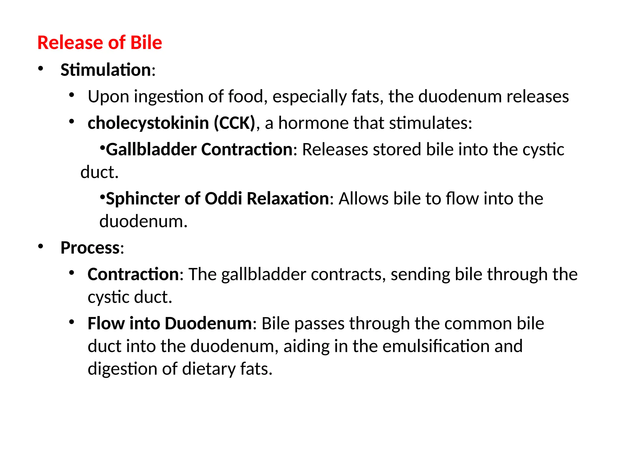 Release of Bile
• Stimulation:
• Upon ingestion of food, especially fats, the duodenum releases
• cholecystokinin (CCK), a hormone that stimulates:
•Gallbladder Contraction: Releases stored bile into the cystic
duct.
•Sphincter of Oddi Relaxation: Allows bile to flow into the
duodenum.
• Process:
• Contraction: The gallbladder contracts, sending bile through the
cystic duct.​
• Flow into Duodenum: Bile passes through the common bile
duct into the duodenum, aiding in the emulsification and
digestion of dietary fats.​
 