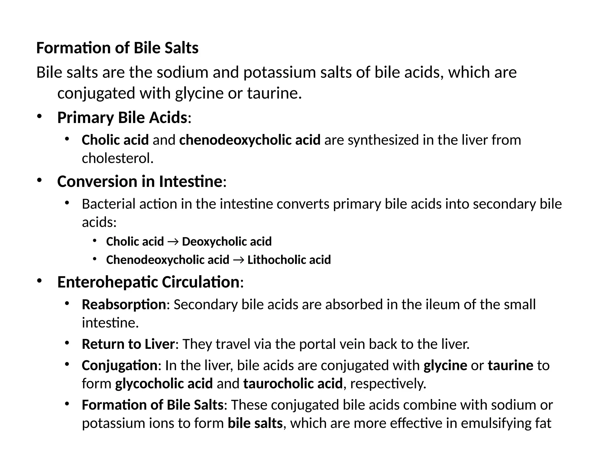 Formation of Bile Salts
Bile salts are the sodium and potassium salts of bile acids, which are
conjugated with glycine or taurine.
• Primary Bile Acids:
• Cholic acid and chenodeoxycholic acid are synthesized in the liver from
cholesterol.​
• Conversion in Intestine:
• Bacterial action in the intestine converts primary bile acids into secondary bile
acids:​
• Cholic acid → Deoxycholic acid
• Chenodeoxycholic acid → Lithocholic acid
• Enterohepatic Circulation:
• Reabsorption: Secondary bile acids are absorbed in the ileum of the small
intestine.​
• Return to Liver: They travel via the portal vein back to the liver.​
• Conjugation: In the liver, bile acids are conjugated with glycine or taurine to
form glycocholic acid and taurocholic acid, respectively.​
• Formation of Bile Salts: These conjugated bile acids combine with sodium or
potassium ions to form bile salts, which are more effective in emulsifying fat
 