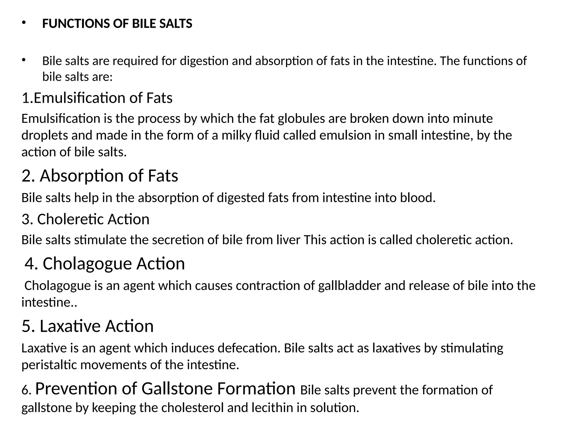 • FUNCTIONS OF BILE SALTS
• Bile salts are required for digestion and absorption of fats in the intestine. The functions of
bile salts are:
1.Emulsification of Fats
Emulsification is the process by which the fat globules are broken down into minute
droplets and made in the form of a milky fluid called emulsion in small intestine, by the
action of bile salts.
2. Absorption of Fats
Bile salts help in the absorption of digested fats from intestine into blood.
3. Choleretic Action
Bile salts stimulate the secretion of bile from liver This action is called choleretic action.
4. Cholagogue Action
Cholagogue is an agent which causes contraction of gallbladder and release of bile into the
intestine..
5. Laxative Action
Laxative is an agent which induces defecation. Bile salts act as laxatives by stimulating
peristaltic movements of the intestine.
6. Prevention of Gallstone Formation Bile salts prevent the formation of
gallstone by keeping the cholesterol and lecithin in solution.
 